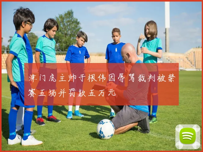 津门虎主帅于根伟因辱骂裁判被禁赛五场并罚款五万元