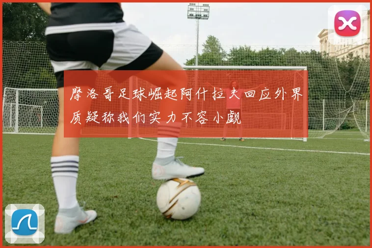 摩洛哥足球崛起阿什拉夫回应外界质疑称我们实力不容小觑