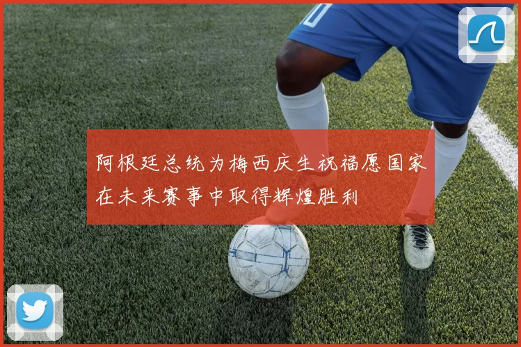 阿根廷总统为梅西庆生祝福愿国家在未来赛事中取得辉煌胜利