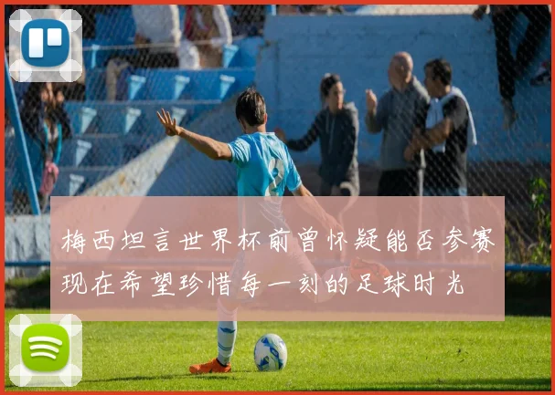 梅西坦言世界杯前曾怀疑能否参赛现在希望珍惜每一刻的足球时光