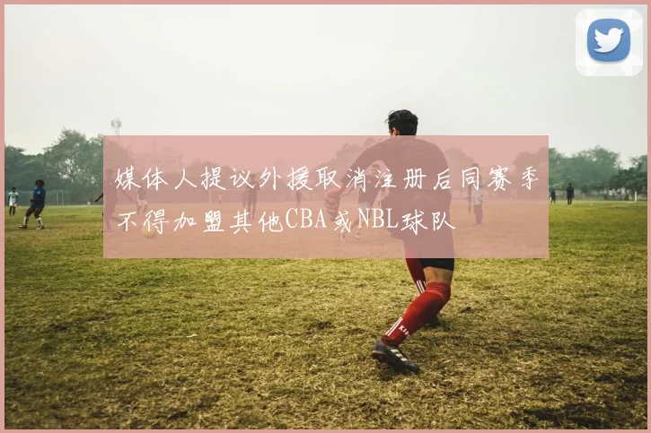 媒体人提议外援取消注册后同赛季不得加盟其他CBA或NBL球队