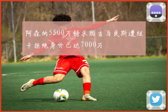 阿森纳5500万镑求购吉马良斯遭纽卡拒绝身价已达7000万