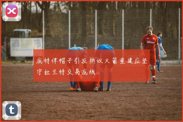 底特律帽子引发热议火箭重建应坚守杜兰特交易底线