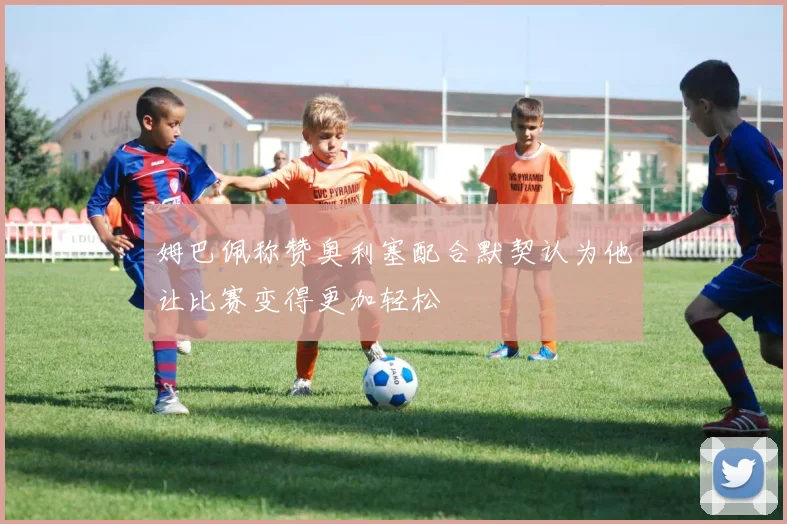 姆巴佩称赞奥利塞配合默契认为他让比赛变得更加轻松