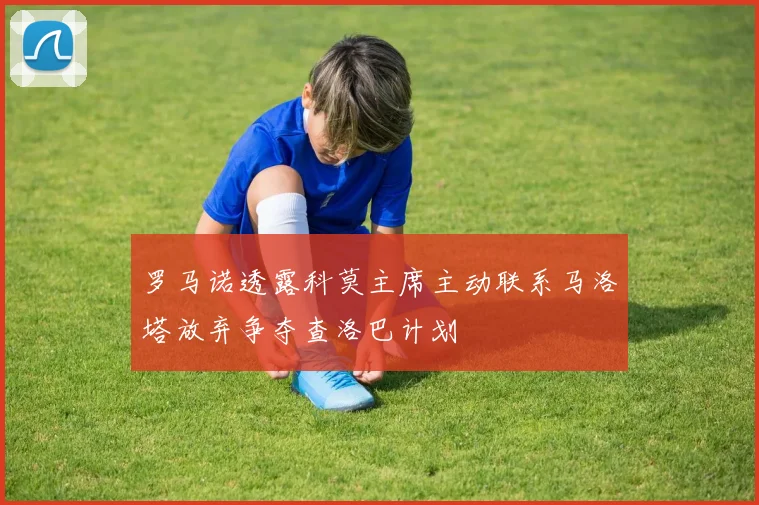 罗马诺透露科莫主席主动联系马洛塔放弃争夺查洛巴计划