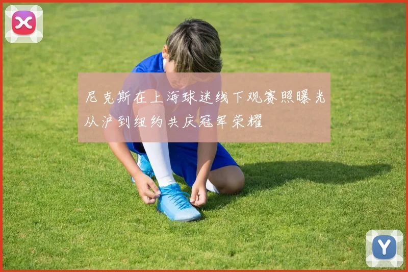 尼克斯在上海球迷线下观赛照曝光从沪到纽约共庆冠军荣耀