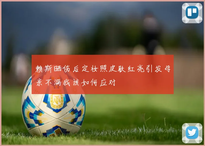 赖斯晒伤后定妆照皮肤红亮引发母亲不满我该如何应对