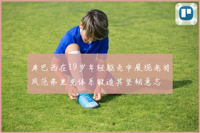 库巴西在19岁年轻躯壳中展现老将风范弗里克体系锻造其坚韧意志