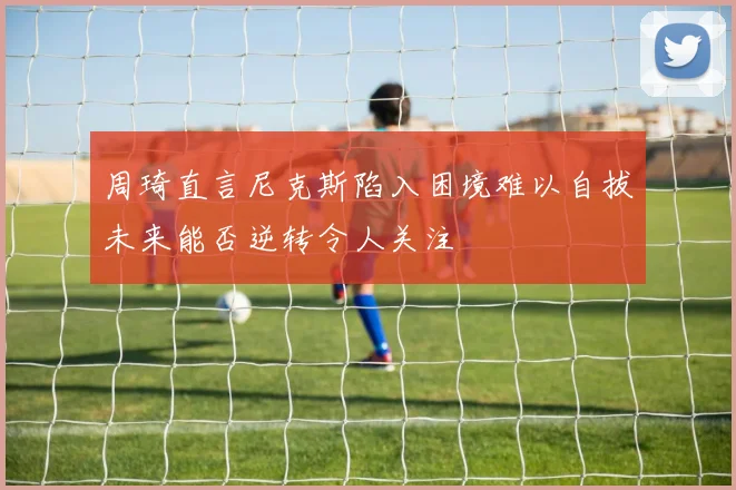 周琦直言尼克斯陷入困境难以自拔未来能否逆转令人关注