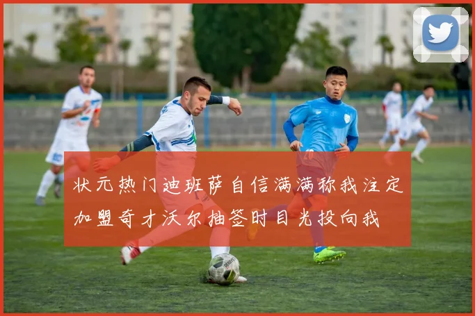 状元热门迪班萨自信满满称我注定加盟奇才沃尔抽签时目光投向我