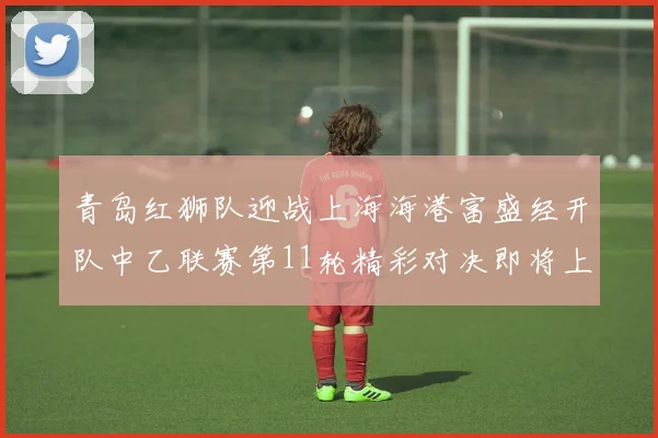 青岛红狮队迎战上海海港富盛经开队中乙联赛第11轮精彩对决即将上演