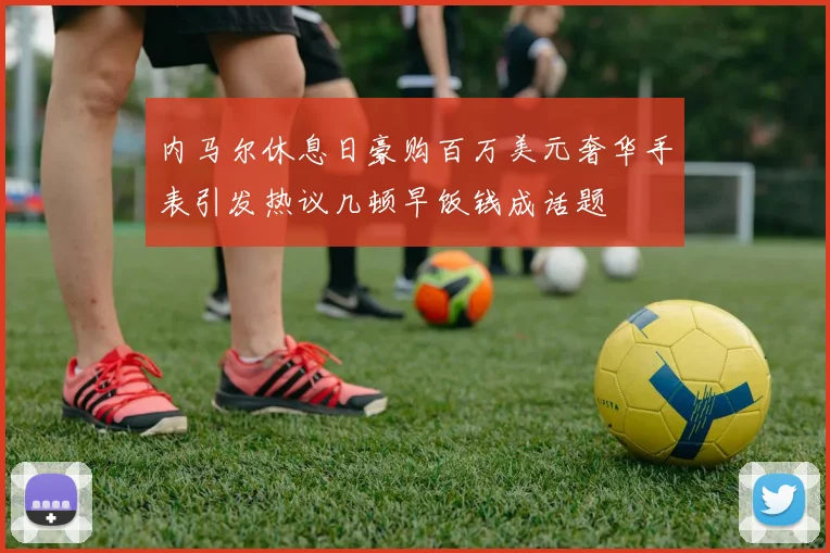 内马尔休息日豪购百万美元奢华手表引发热议几顿早饭钱成话题